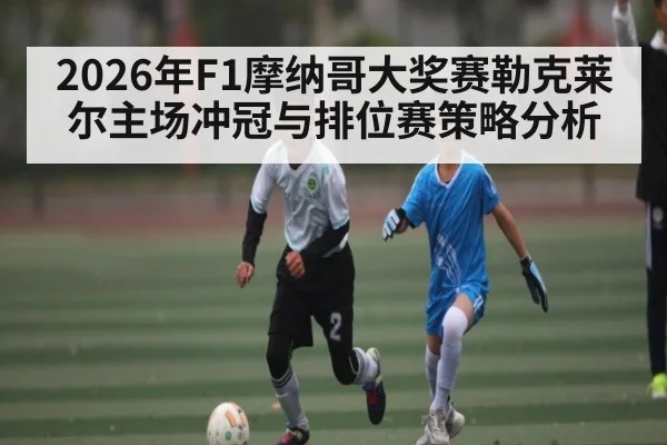 2026年F1摩纳哥大奖赛勒克莱尔主场冲冠与排位赛策略分析