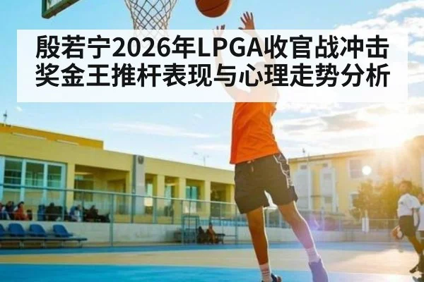 殷若宁2026年LPGA收官战冲击奖金王推杆表现与心理走势分析