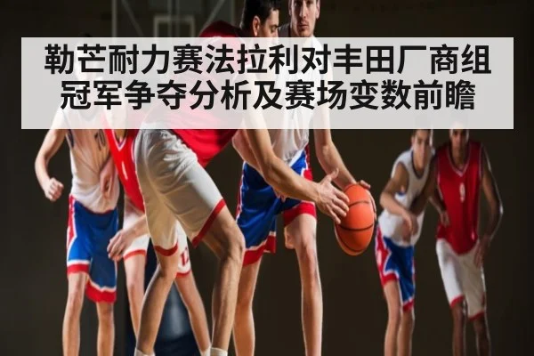 勒芒耐力赛法拉利对丰田厂商组冠军争夺分析及赛场变数前瞻